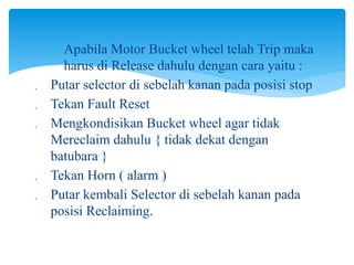 Apabila Motor Bucket wheel telah Trip maka
harus di Release dahulu dengan cara yaitu :
 Putar selector di sebelah kanan pada posisi stop
 Tekan Fault Reset
 Mengkondisikan Bucket wheel agar tidak
Mereclaim dahulu { tidak dekat dengan
batubara }
 Tekan Horn ( alarm )
 Putar kembali Selector di sebelah kanan pada
posisi Reclaiming.
 