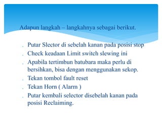 
Adapun langkah – langkahnya sebagai berikut.
 Putar Slector di sebelah kanan pada posisi stop
 Check keadaan Limit switch slewing ini
 Apabila tertimbun batubara maka perlu di
bersihkan, bisa dengan menggunakan sekop.
 Tekan tombol fault reset
 Tekan Horn ( Alarm )
 Putar kembali selector disebelah kanan pada
posisi Reclaiming.
 