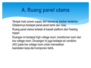  Tempat main power supply dari source ke stacker reclaimer.
Didalamnya terdapat panel-panel listrik dan relay.
 Ruang panel utama terletak di bawah platform dari Feeding
tripper.
 Ruangan ini terdapat high voltage room, transformer room dan
low voltage room. Diruangan ini juga terdapat air condition
(AC) pada low voltage room untuk memastikan
keandalan kerja dari komponen listrik.
A. Ruang panel utama
 