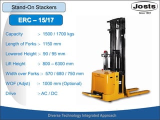 Stand-On Stackers
Capacity :- 1500 / 1700 kgs
Length of Forks :- 1150 mm
Lowered Height :- 90 / 95 mm
Lift Height :- 800 – 6300 mm
Width over Forks :- 570 / 680 / 750 mm
WOF (Adjst) :- 1000 mm (Optional)
Drive :- AC / DC
ERC – 15/17
 