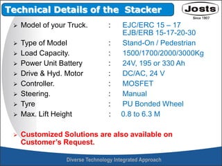  Model of your Truck. : EJC/ERC 15 – 17
EJB/ERB 15-17-20-30
 Type of Model : Stand-On / Pedestrian
 Load Capacity. : 1500/1700/2000/3000Kg
 Power Unit Battery : 24V, 195 or 330 Ah
 Drive & Hyd. Motor : DC/AC, 24 V
 Controller. : MOSFET
 Steering. : Manual
 Tyre : PU Bonded Wheel
 Max. Lift Height : 0.8 to 6.3 M
 Customized Solutions are also available on
Customer’s Request.
Technical Details of the Stacker
 