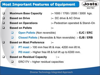  Maximum Base Capacity :– 1000 / 1700 / 2000 / 3000 kgs.
 Based on Drive :– DC drive & AC Drive
 Based on Operations :– Pedestrian operated & Stand–On
 Based on Pallets :–
 Open Pallets (Non reversible) :- EJC / ERC
 Closed Pallets ( Reversible & Non reversible) :- EJB / ERB
 Based on Mast Preference :–
 PT mast :- 100 mm free lift & max. 4200 mm lift ht.
 PD mast :- Higher free lift & full lift up to 6300 mm.
 Based on Residual Capacity : –
 ERC17V – higher residual capacities
Most Important Features of Equipment
 