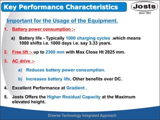 1. Battery power consumption :-
a) Battery life - Typically 1000 charging cycles .which means
1000 shifts i.e. 1000 days i.e. say 3.33 years.
2. Free lift :- up to 2300 mm with Max Close Ht 2825 mm.
3. AC drive :-
a) Reduces battery power consumption.
b) Increases battery life. Other benefits over DC.
4. Excellent Performance at Gradient .
5. Josts Offers the Higher Residual Capacity at the Maximum
elevated height.
Key Performance Characteristics
Important for the Usage of the Equipment.
 
