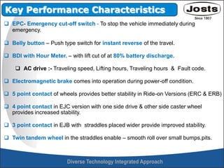  EPC- Emergency cut-off switch - To stop the vehicle immediately during
emergency.
 Belly button – Push type switch for instant reverse of the travel.
 BDI with Hour Meter. – with lift cut of at 80% battery discharge.
 AC drive :- Traveling speed, Lifting hours, Traveling hours & Fault code.
 Electromagnetic brake comes into operation during power-off condition.
 5 point contact of wheels provides better stability in Ride-on Versions (ERC & ERB)
 4 point contact in EJC version with one side drive & other side caster wheel
provides increased stability.
 3 point contact in EJB with straddles placed wider provide improved stability.
 Twin tandem wheel in the straddles enable – smooth roll over small bumps,pits.
Key Performance Characteristics
 
