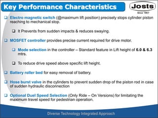  Electro magnetic switch (@maximum lift position) precisely stops cylinder piston
reaching to mechanical stop.
 It Prevents from sudden impacts & reduces swaying.
 MOSFET controller provides precise current required for drive motor.
 Mode selection in the controller – Standard feature in Lift height of 6.0 & 6.3
mtrs.
 To reduce drive speed above specific lift height.
 Battery roller bed for easy removal of battery.
 Hose burst valve in the cylinders to prevent sudden drop of the piston rod in case
of sudden hydraulic disconnection
 Optional Duel Speed Selection (Only Ride – On Versions) for limitating the
maximum travel speed for pedestrian operation.
Key Performance Characteristics
 
