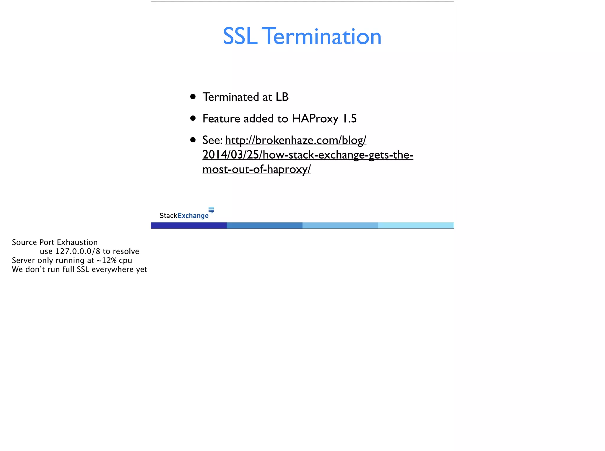SSL Termination
• Terminated at LB
• Feature added to HAProxy 1.5
• See: http://brokenhaze.com/blog/
2014/03/25/how-stack-exchange-gets-the-most-
out-of-haproxy/
Source Port Exhaustion
use 127.0.0.0/8 to resolve
Server only running at ~12% cpu
We don’t run full SSL everywhere yet