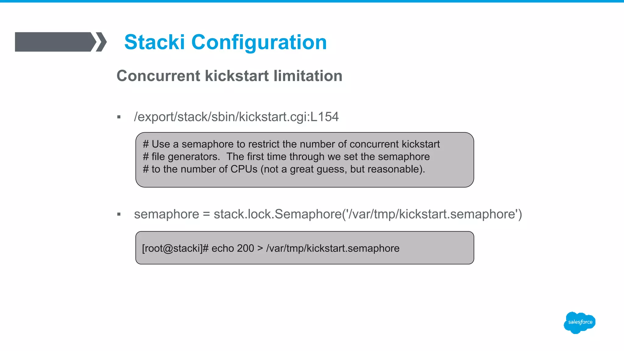 Stacki Configuration
Concurrent kickstart limitation
▪ /export/stack/sbin/kickstart.cgi:L154
# Use a semaphore to restrict the number of concurrent kickstart
# file generators. The first time through we set the semaphore
# to the number of CPUs (not a great guess, but reasonable).
▪ semaphore = stack.lock.Semaphore('/var/tmp/kickstart.semaphore')
[root@stacki]# echo 200 > /var/tmp/kickstart.semaphore
 