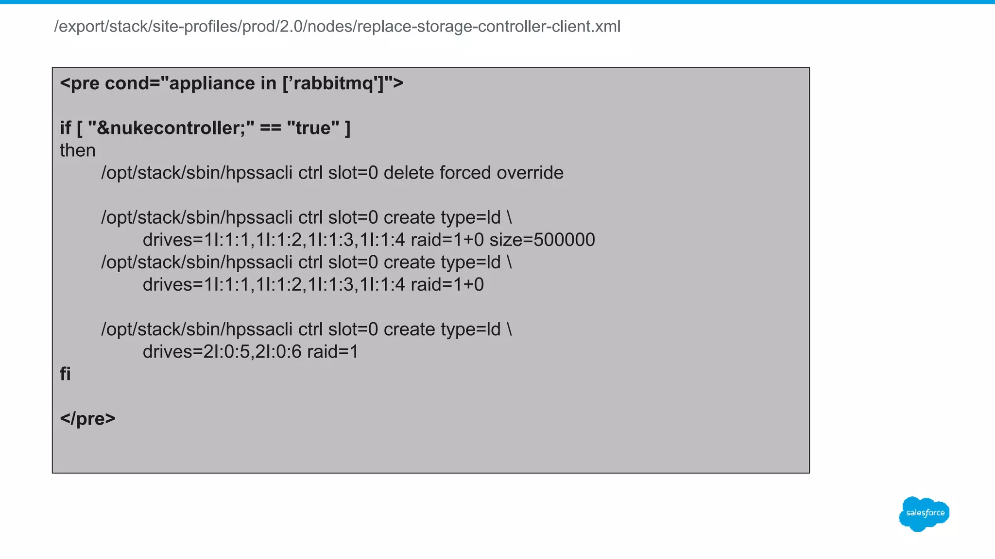 /export/stack/site-profiles/prod/2.0/nodes/replace-storage-controller-client.xml
<pre cond="appliance in [’rabbitmq']">
if [ "&nukecontroller;" == "true" ]
then
/opt/stack/sbin/hpssacli ctrl slot=0 delete forced override
/opt/stack/sbin/hpssacli ctrl slot=0 create type=ld 
drives=1I:1:1,1I:1:2,1I:1:3,1I:1:4 raid=1+0 size=500000
/opt/stack/sbin/hpssacli ctrl slot=0 create type=ld 
drives=1I:1:1,1I:1:2,1I:1:3,1I:1:4 raid=1+0
/opt/stack/sbin/hpssacli ctrl slot=0 create type=ld 
drives=2I:0:5,2I:0:6 raid=1
fi
</pre>
 