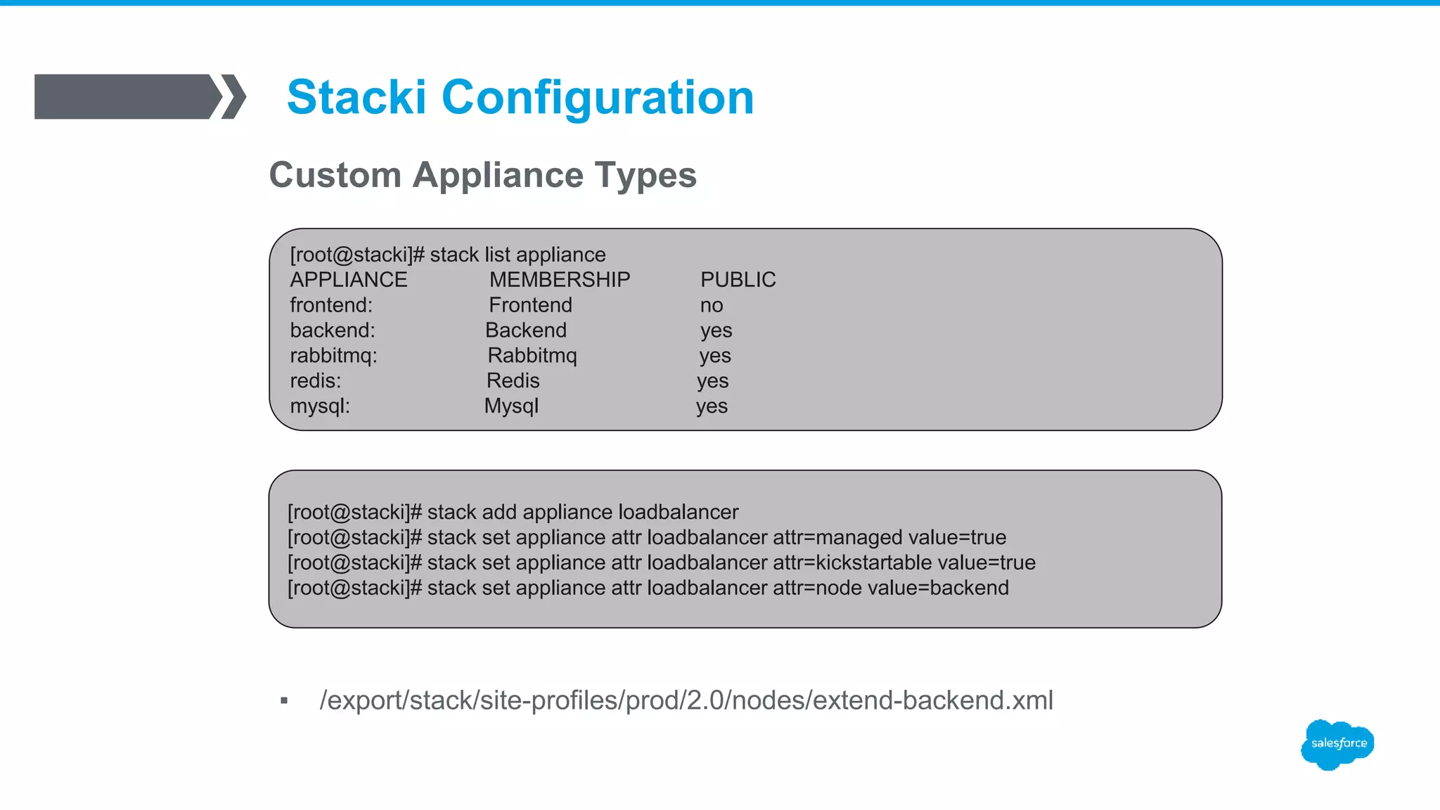 Stacki Configuration
Custom Appliance Types
▪ /export/stack/site-profiles/prod/2.0/nodes/extend-backend.xml
[root@stacki]# stack list appliance
APPLIANCE MEMBERSHIP PUBLIC
frontend: Frontend no
backend: Backend yes
rabbitmq: Rabbitmq yes
redis: Redis yes
mysql: Mysql yes
[root@stacki]# stack add appliance loadbalancer
[root@stacki]# stack set appliance attr loadbalancer attr=managed value=true
[root@stacki]# stack set appliance attr loadbalancer attr=kickstartable value=true
[root@stacki]# stack set appliance attr loadbalancer attr=node value=backend
 