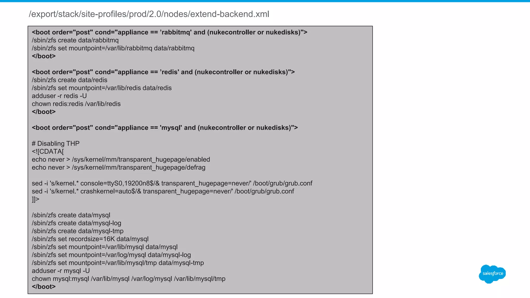 /export/stack/site-profiles/prod/2.0/nodes/extend-backend.xml
<boot order="post" cond="appliance == ’rabbitmq' and (nukecontroller or nukedisks)">
/sbin/zfs create data/rabbitmq
/sbin/zfs set mountpoint=/var/lib/rabbitmq data/rabbitmq
</boot>
<boot order="post" cond="appliance == ’redis' and (nukecontroller or nukedisks)">
/sbin/zfs create data/redis
/sbin/zfs set mountpoint=/var/lib/redis data/redis
adduser -r redis -U
chown redis:redis /var/lib/redis
</boot>
<boot order="post" cond="appliance == 'mysql' and (nukecontroller or nukedisks)">
# Disabling THP
<![CDATA[
echo never > /sys/kernel/mm/transparent_hugepage/enabled
echo never > /sys/kernel/mm/transparent_hugepage/defrag
sed -i 's/kernel.* console=ttyS0,19200n8$/& transparent_hugepage=never/' /boot/grub/grub.conf
sed -i 's/kernel.* crashkernel=auto$/& transparent_hugepage=never/' /boot/grub/grub.conf
]]>
/sbin/zfs create data/mysql
/sbin/zfs create data/mysql-log
/sbin/zfs create data/mysql-tmp
/sbin/zfs set recordsize=16K data/mysql
/sbin/zfs set mountpoint=/var/lib/mysql data/mysql
/sbin/zfs set mountpoint=/var/log/mysql data/mysql-log
/sbin/zfs set mountpoint=/var/lib/mysql/tmp data/mysql-tmp
adduser -r mysql -U
chown mysql:mysql /var/lib/mysql /var/log/mysql /var/lib/mysql/tmp
</boot>
 