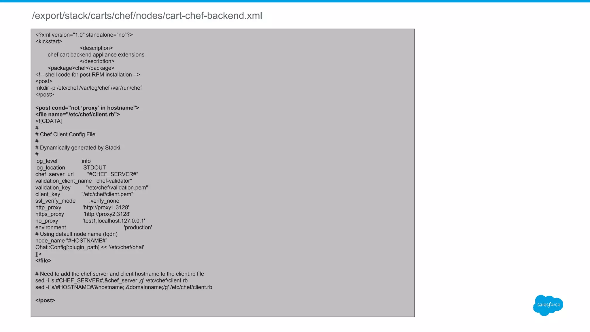 /export/stack/carts/chef/nodes/cart-chef-backend.xml
<?xml version="1.0" standalone="no"?>
<kickstart>
<description>
chef cart backend appliance extensions
</description>
<package>chef</package>
<!-- shell code for post RPM installation -->
<post>
mkdir -p /etc/chef /var/log/chef /var/run/chef
</post>
<post cond="not ‘proxy’ in hostname">
<file name="/etc/chef/client.rb">
<![CDATA[
#
# Chef Client Config File
#
# Dynamically generated by Stacki
#
log_level :info
log_location STDOUT
chef_server_url "#CHEF_SERVER#"
validation_client_name ”chef-validator"
validation_key "/etc/chef/validation.pem"
client_key "/etc/chef/client.pem"
ssl_verify_mode :verify_none
http_proxy 'http://proxy1:3128'
https_proxy 'http://proxy2:3128'
no_proxy ’test1,localhost,127.0.0.1'
environment 'production'
# Using default node name (fqdn)
node_name "#HOSTNAME#”
Ohai::Config[:plugin_path] << '/etc/chef/ohai'
]]>
</file>
# Need to add the chef server and client hostname to the client.rb file
sed -i 's,#CHEF_SERVER#,&chef_server;,g' /etc/chef/client.rb
sed -i 's/#HOSTNAME#/&hostname;.&domainname;/g' /etc/chef/client.rb
</post>
 