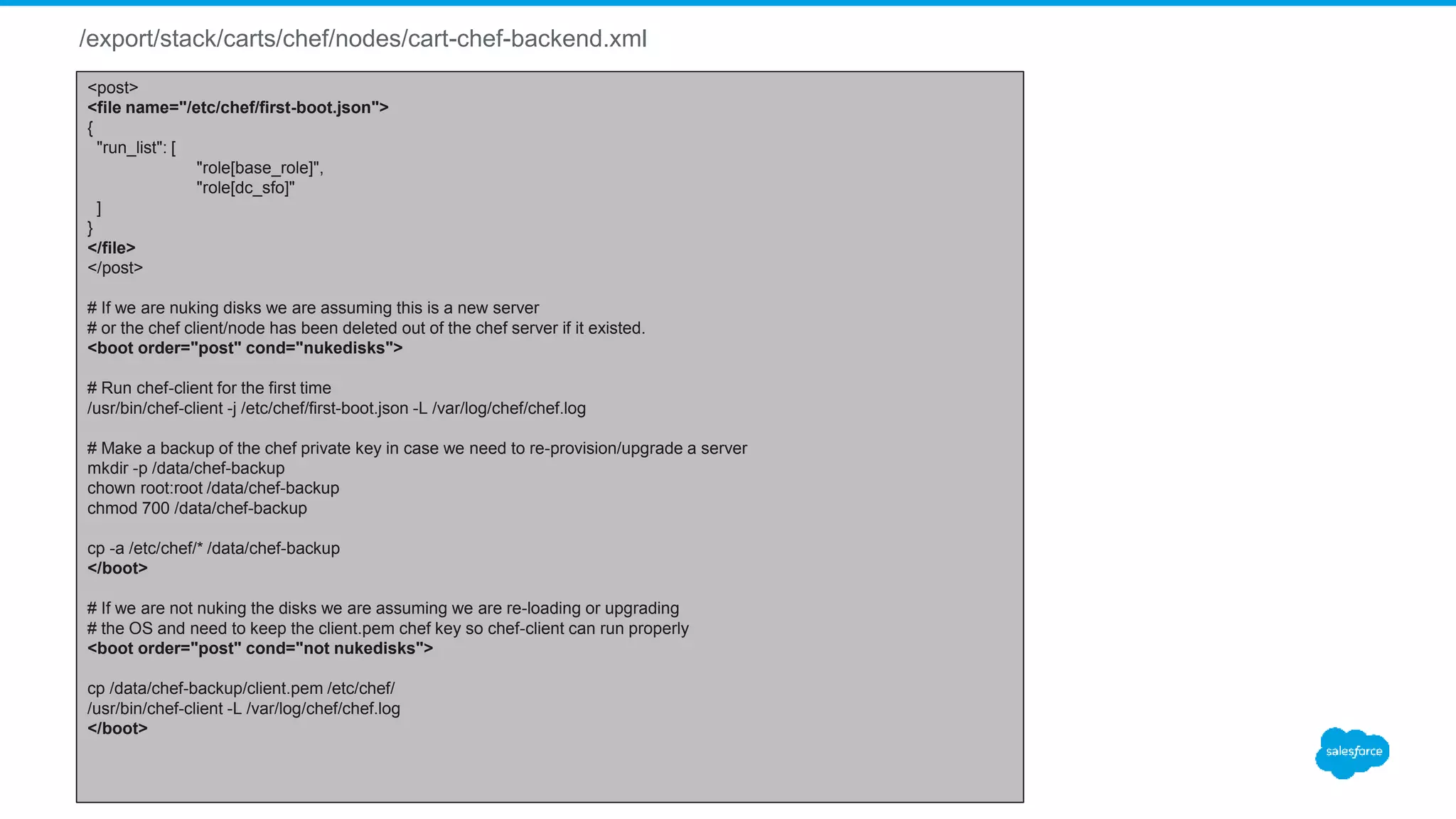 /export/stack/carts/chef/nodes/cart-chef-backend.xml
<post>
<file name="/etc/chef/first-boot.json">
{
"run_list": [
"role[base_role]",
"role[dc_sfo]"
]
}
</file>
</post>
# If we are nuking disks we are assuming this is a new server
# or the chef client/node has been deleted out of the chef server if it existed.
<boot order="post" cond="nukedisks">
# Run chef-client for the first time
/usr/bin/chef-client -j /etc/chef/first-boot.json -L /var/log/chef/chef.log
# Make a backup of the chef private key in case we need to re-provision/upgrade a server
mkdir -p /data/chef-backup
chown root:root /data/chef-backup
chmod 700 /data/chef-backup
cp -a /etc/chef/* /data/chef-backup
</boot>
# If we are not nuking the disks we are assuming we are re-loading or upgrading
# the OS and need to keep the client.pem chef key so chef-client can run properly
<boot order="post" cond="not nukedisks">
cp /data/chef-backup/client.pem /etc/chef/
/usr/bin/chef-client -L /var/log/chef/chef.log
</boot>
 