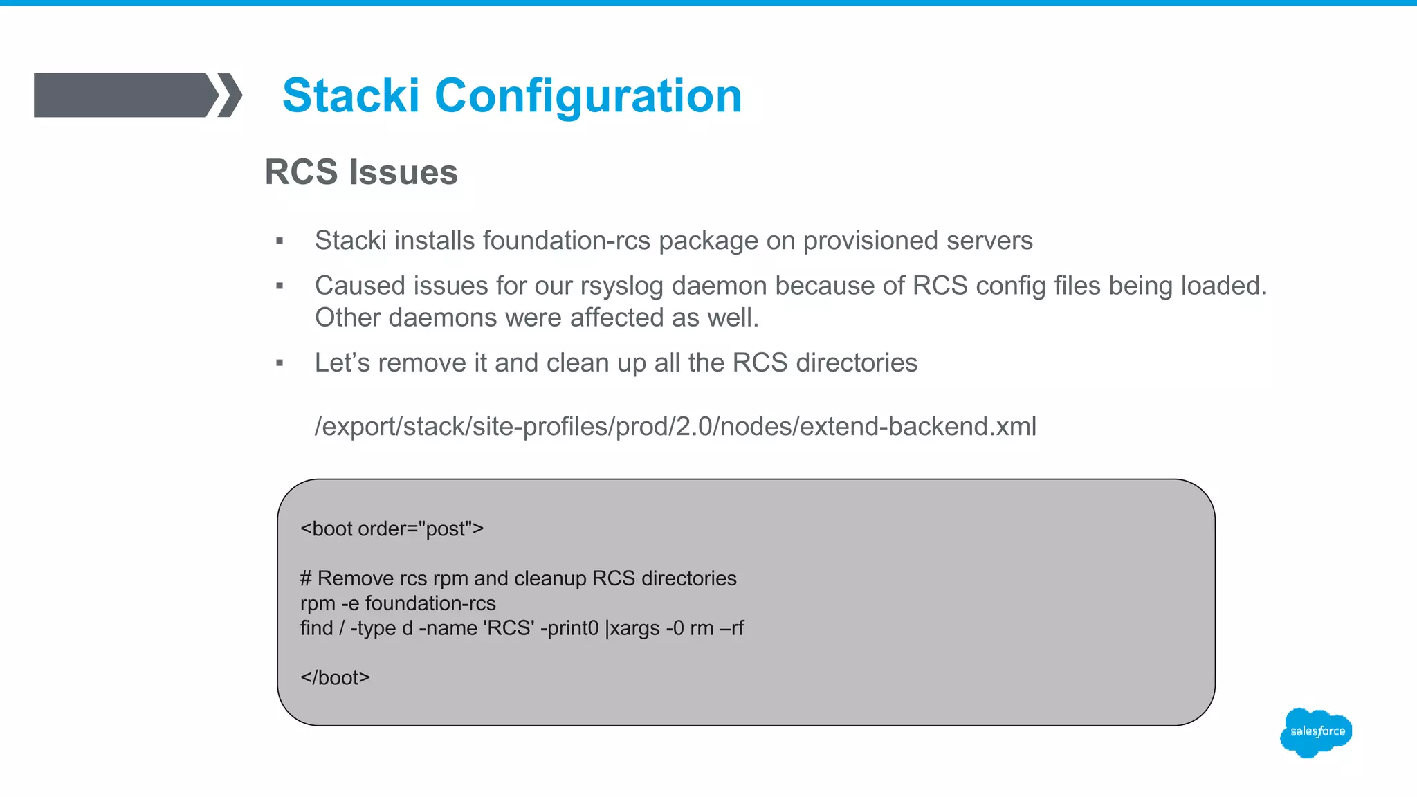 Stacki Configuration
RCS Issues
▪ Stacki installs foundation-rcs package on provisioned servers
▪ Caused issues for our rsyslog daemon because of RCS config files being loaded.
Other daemons were affected as well.
▪ Let’s remove it and clean up all the RCS directories
/export/stack/site-profiles/prod/2.0/nodes/extend-backend.xml
<boot order="post">
# Remove rcs rpm and cleanup RCS directories
rpm -e foundation-rcs
find / -type d -name 'RCS' -print0 |xargs -0 rm –rf
</boot>
 
