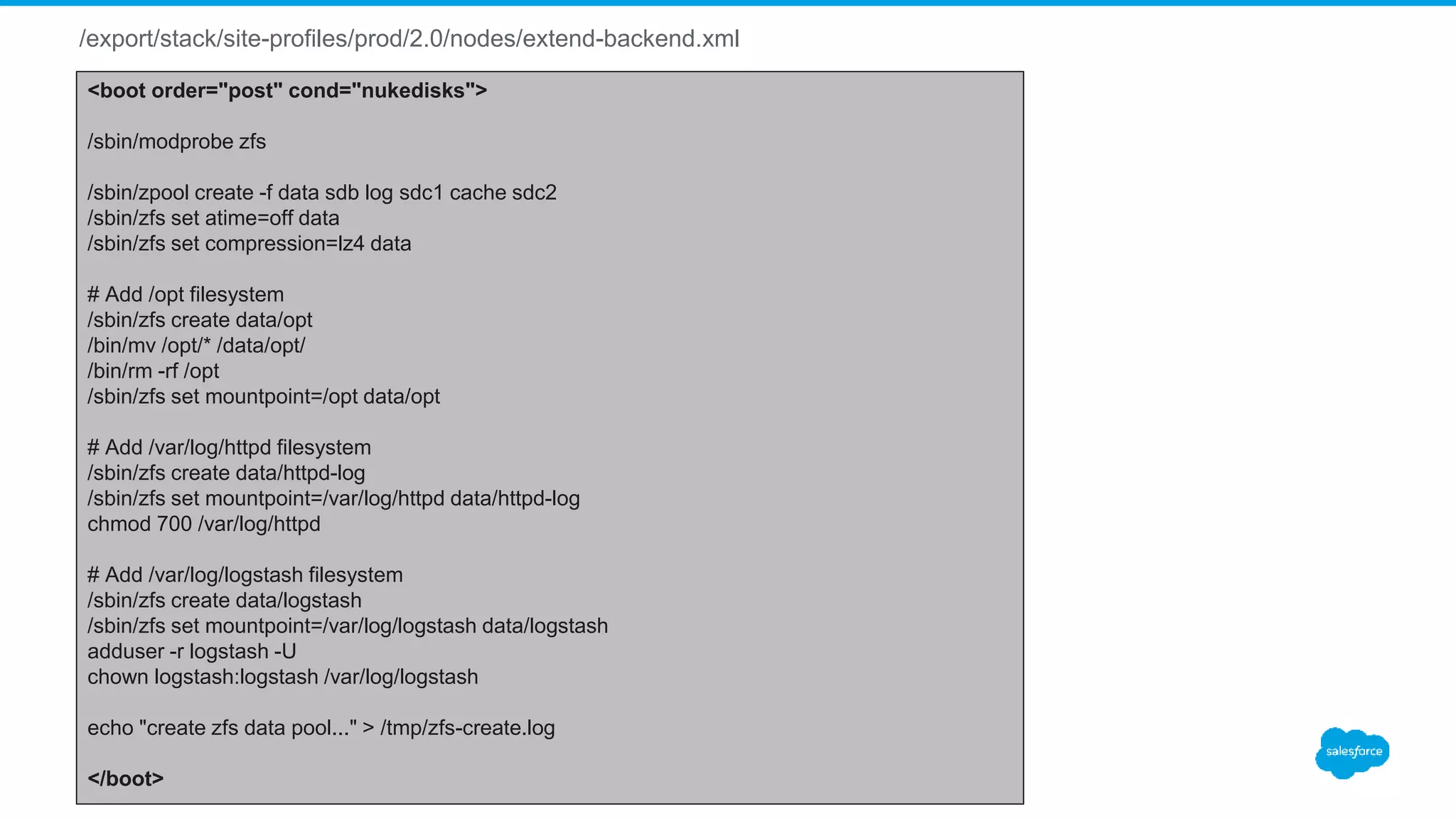 /export/stack/site-profiles/prod/2.0/nodes/extend-backend.xml
<boot order="post" cond="nukedisks">
/sbin/modprobe zfs
/sbin/zpool create -f data sdb log sdc1 cache sdc2
/sbin/zfs set atime=off data
/sbin/zfs set compression=lz4 data
# Add /opt filesystem
/sbin/zfs create data/opt
/bin/mv /opt/* /data/opt/
/bin/rm -rf /opt
/sbin/zfs set mountpoint=/opt data/opt
# Add /var/log/httpd filesystem
/sbin/zfs create data/httpd-log
/sbin/zfs set mountpoint=/var/log/httpd data/httpd-log
chmod 700 /var/log/httpd
# Add /var/log/logstash filesystem
/sbin/zfs create data/logstash
/sbin/zfs set mountpoint=/var/log/logstash data/logstash
adduser -r logstash -U
chown logstash:logstash /var/log/logstash
echo "create zfs data pool..." > /tmp/zfs-create.log
</boot>
 