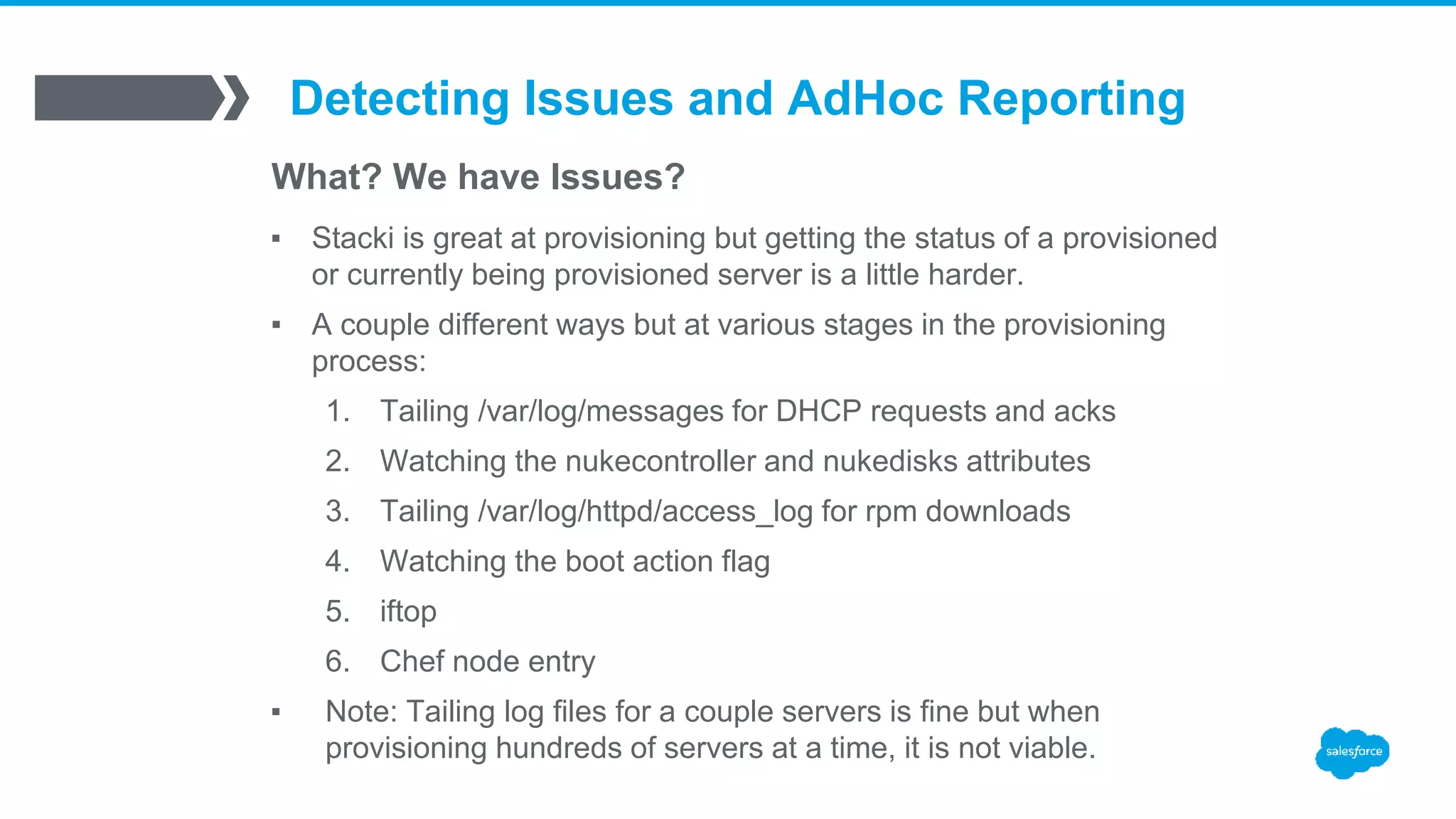 Detecting Issues and AdHoc Reporting
What? We have Issues?
▪ Stacki is great at provisioning but getting the status of a provisioned
or currently being provisioned server is a little harder.
▪ A couple different ways but at various stages in the provisioning
process:
1. Tailing /var/log/messages for DHCP requests and acks
2. Watching the nukecontroller and nukedisks attributes
3. Tailing /var/log/httpd/access_log for rpm downloads
4. Watching the boot action flag
5. iftop
6. Chef node entry
▪ Note: Tailing log files for a couple servers is fine but when
provisioning hundreds of servers at a time, it is not viable.
 