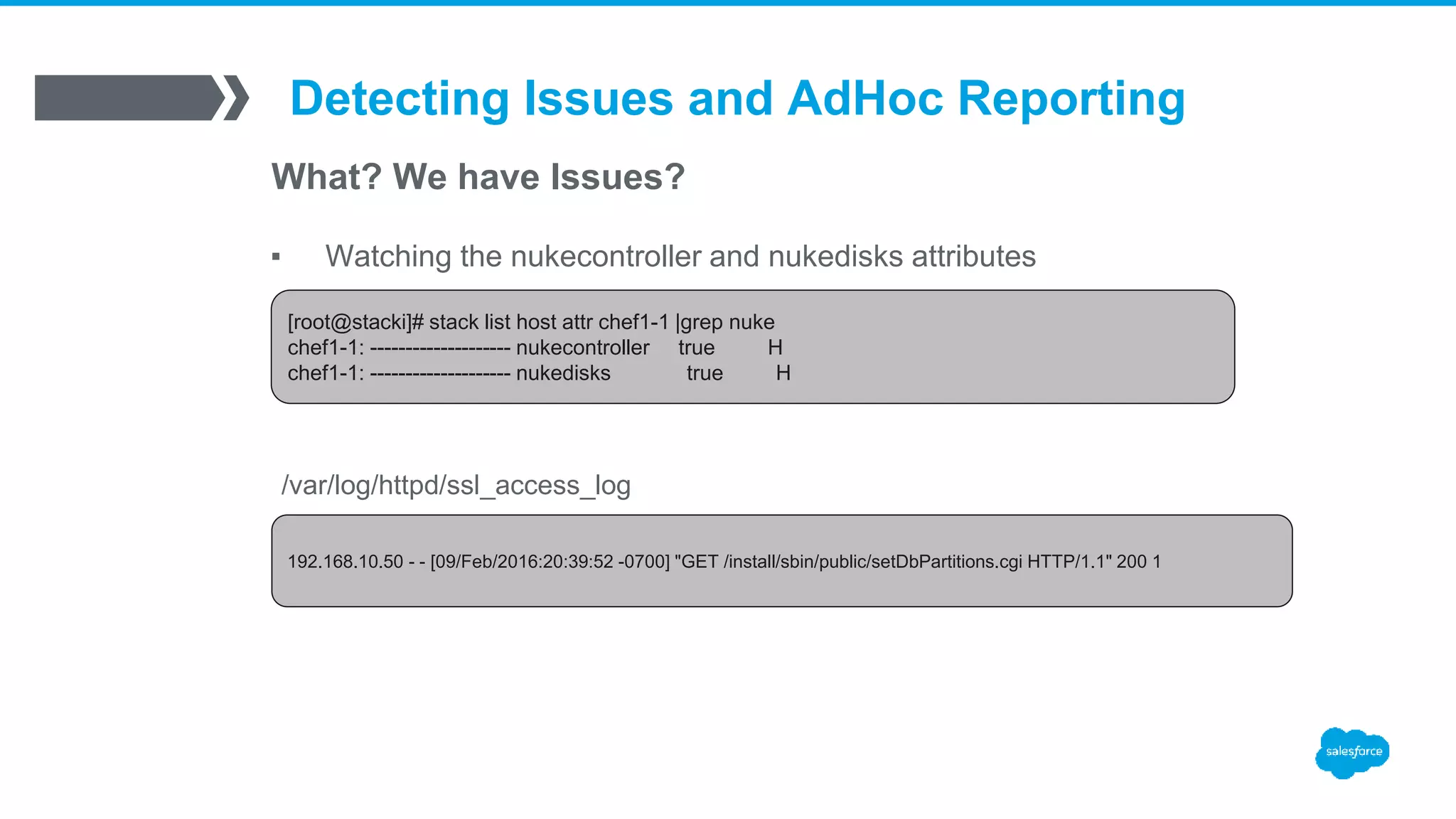Detecting Issues and AdHoc Reporting
What? We have Issues?
▪ Watching the nukecontroller and nukedisks attributes
[root@stacki]# stack list host attr chef1-1 |grep nuke
chef1-1: -------------------- nukecontroller true H
chef1-1: -------------------- nukedisks true H
192.168.10.50 - - [09/Feb/2016:20:39:52 -0700] "GET /install/sbin/public/setDbPartitions.cgi HTTP/1.1" 200 1
/var/log/httpd/ssl_access_log
 