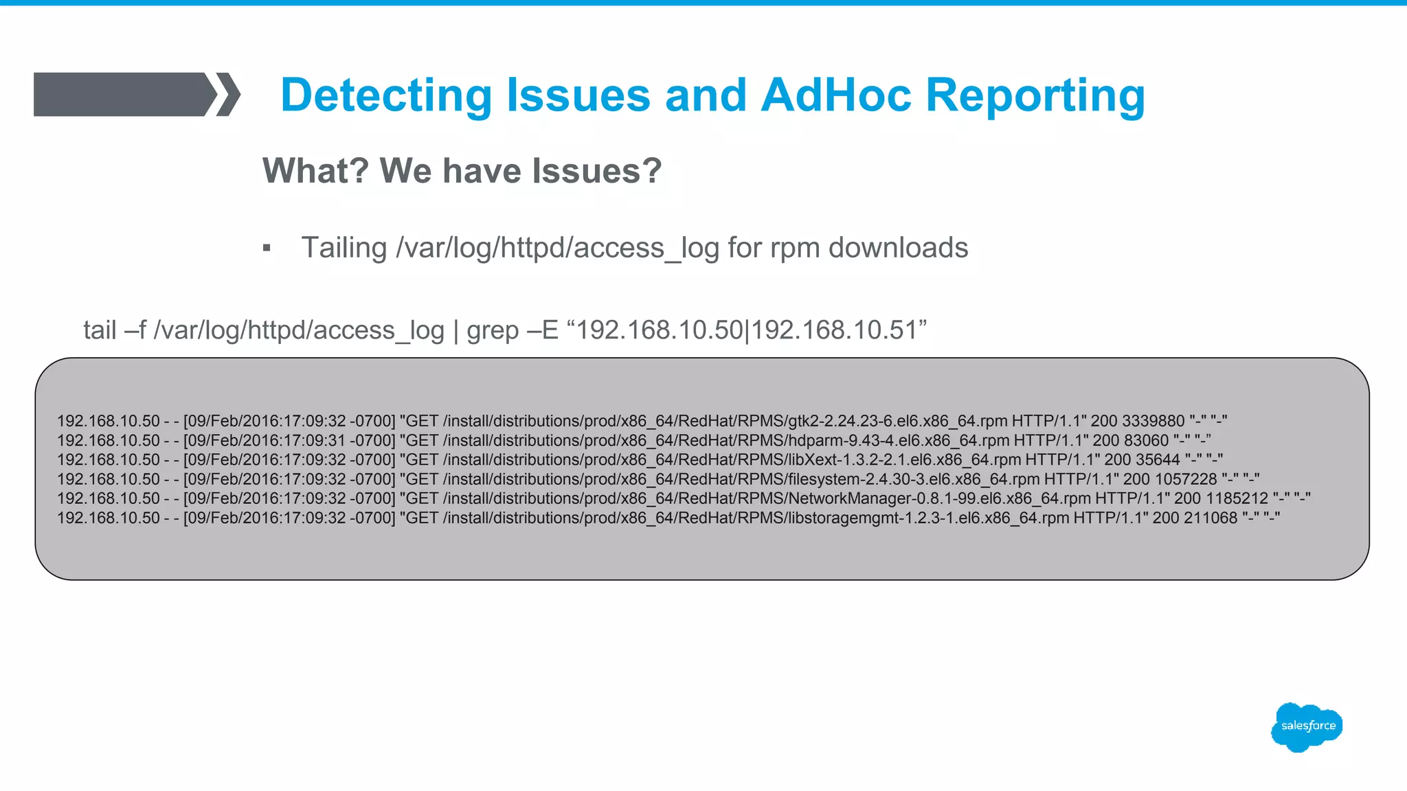 Detecting Issues and AdHoc Reporting
What? We have Issues?
▪ Tailing /var/log/httpd/access_log for rpm downloads
192.168.10.50 - - [09/Feb/2016:17:09:32 -0700] "GET /install/distributions/prod/x86_64/RedHat/RPMS/gtk2-2.24.23-6.el6.x86_64.rpm HTTP/1.1" 200 3339880 "-" "-"
192.168.10.50 - - [09/Feb/2016:17:09:31 -0700] "GET /install/distributions/prod/x86_64/RedHat/RPMS/hdparm-9.43-4.el6.x86_64.rpm HTTP/1.1" 200 83060 "-" "-”
192.168.10.50 - - [09/Feb/2016:17:09:32 -0700] "GET /install/distributions/prod/x86_64/RedHat/RPMS/libXext-1.3.2-2.1.el6.x86_64.rpm HTTP/1.1" 200 35644 "-" "-"
192.168.10.50 - - [09/Feb/2016:17:09:32 -0700] "GET /install/distributions/prod/x86_64/RedHat/RPMS/filesystem-2.4.30-3.el6.x86_64.rpm HTTP/1.1" 200 1057228 "-" "-"
192.168.10.50 - - [09/Feb/2016:17:09:32 -0700] "GET /install/distributions/prod/x86_64/RedHat/RPMS/NetworkManager-0.8.1-99.el6.x86_64.rpm HTTP/1.1" 200 1185212 "-" "-"
192.168.10.50 - - [09/Feb/2016:17:09:32 -0700] "GET /install/distributions/prod/x86_64/RedHat/RPMS/libstoragemgmt-1.2.3-1.el6.x86_64.rpm HTTP/1.1" 200 211068 "-" "-"
tail –f /var/log/httpd/access_log | grep –E “192.168.10.50|192.168.10.51”
 