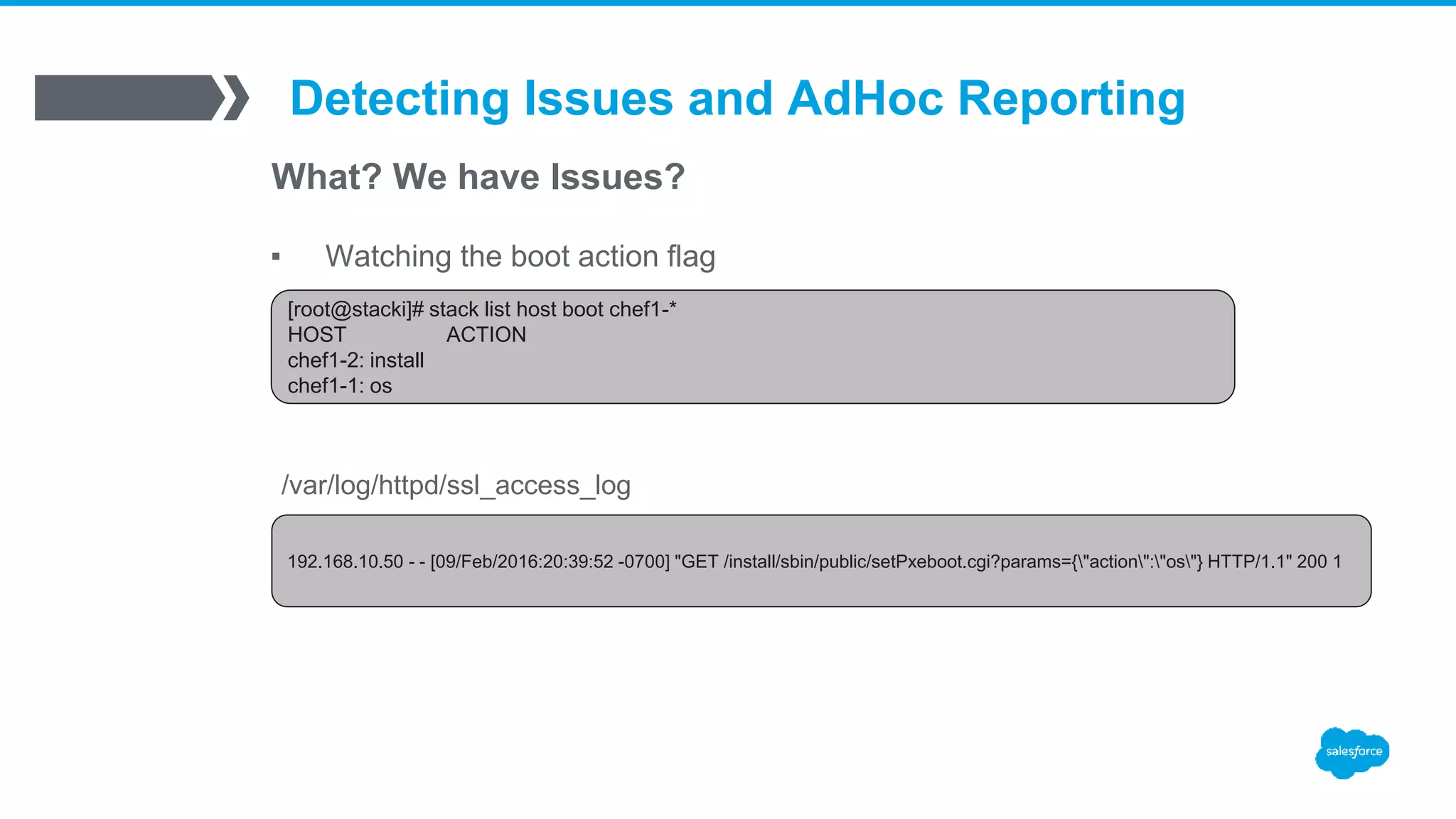 Detecting Issues and AdHoc Reporting
What? We have Issues?
▪ Watching the boot action flag
[root@stacki]# stack list host boot chef1-*
HOST ACTION
chef1-2: install
chef1-1: os
192.168.10.50 - - [09/Feb/2016:20:39:52 -0700] "GET /install/sbin/public/setPxeboot.cgi?params={"action":"os"} HTTP/1.1" 200 1
/var/log/httpd/ssl_access_log
 