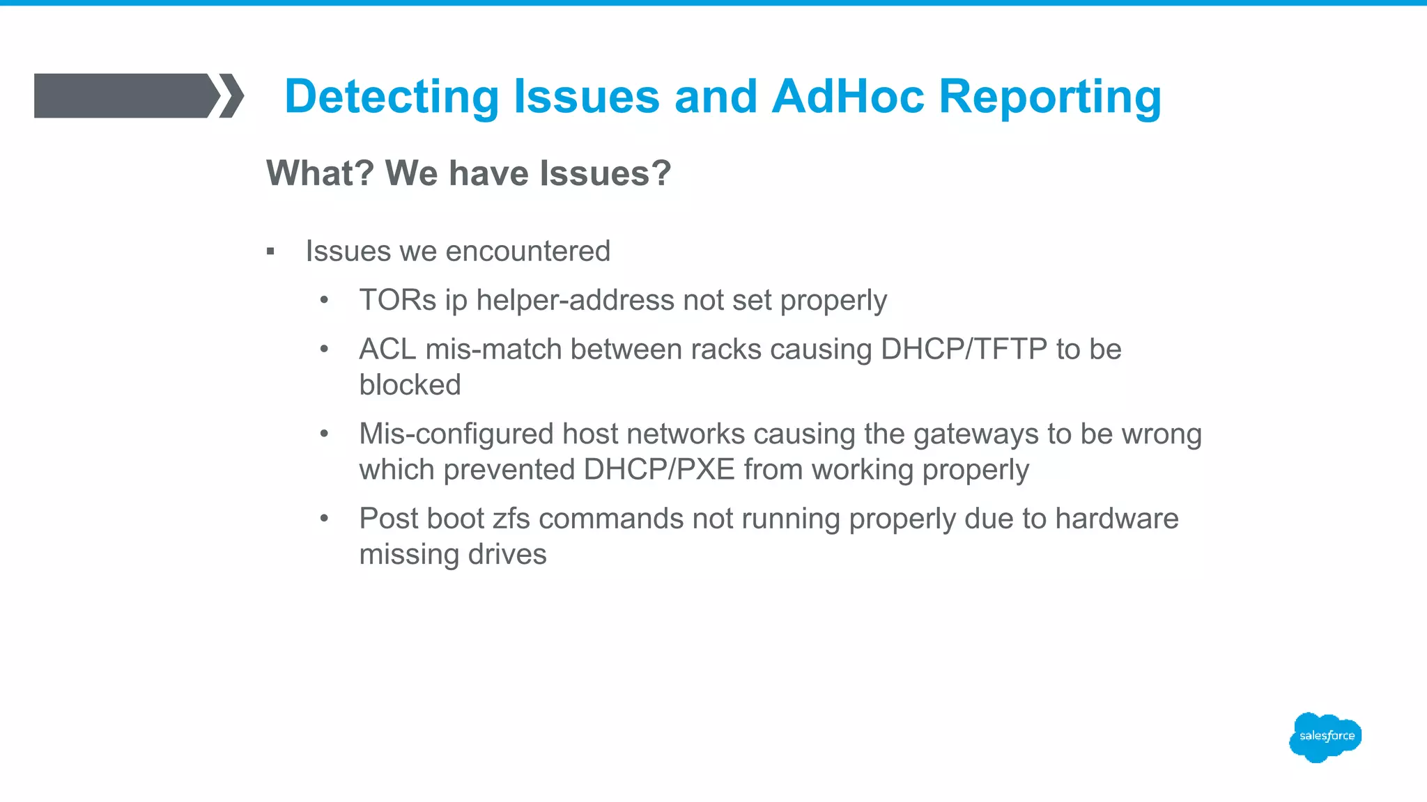 Detecting Issues and AdHoc Reporting
What? We have Issues?
▪ Issues we encountered
• TORs ip helper-address not set properly
• ACL mis-match between racks causing DHCP/TFTP to be
blocked
• Mis-configured host networks causing the gateways to be wrong
which prevented DHCP/PXE from working properly
• Post boot zfs commands not running properly due to hardware
missing drives
 