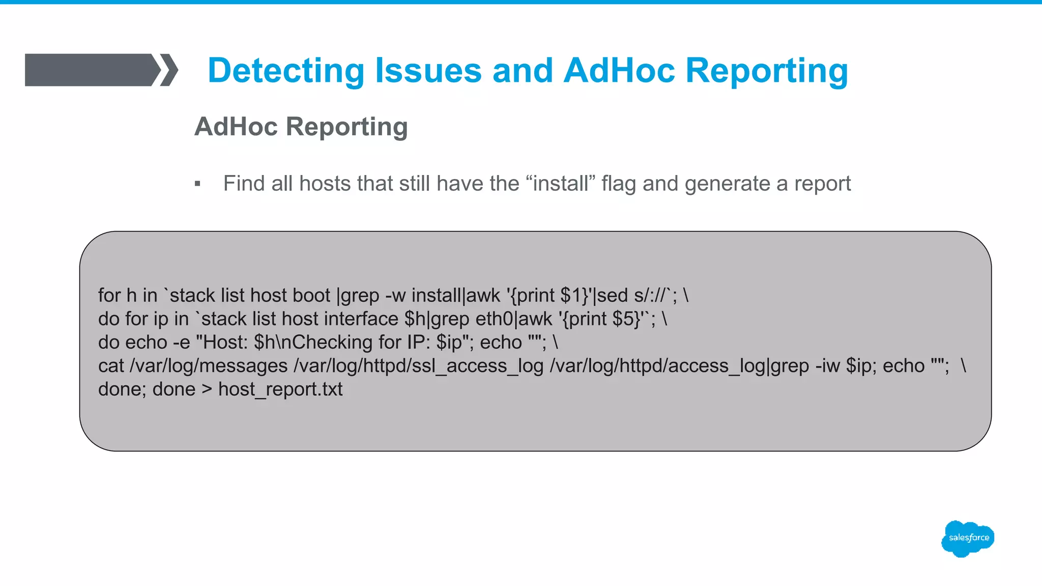 Detecting Issues and AdHoc Reporting
AdHoc Reporting
▪ Find all hosts that still have the “install” flag and generate a report
for h in `stack list host boot |grep -w install|awk '{print $1}'|sed s/://`; 
do for ip in `stack list host interface $h|grep eth0|awk '{print $5}'`; 
do echo -e "Host: $hnChecking for IP: $ip"; echo ""; 
cat /var/log/messages /var/log/httpd/ssl_access_log /var/log/httpd/access_log|grep -iw $ip; echo ""; 
done; done > host_report.txt
 