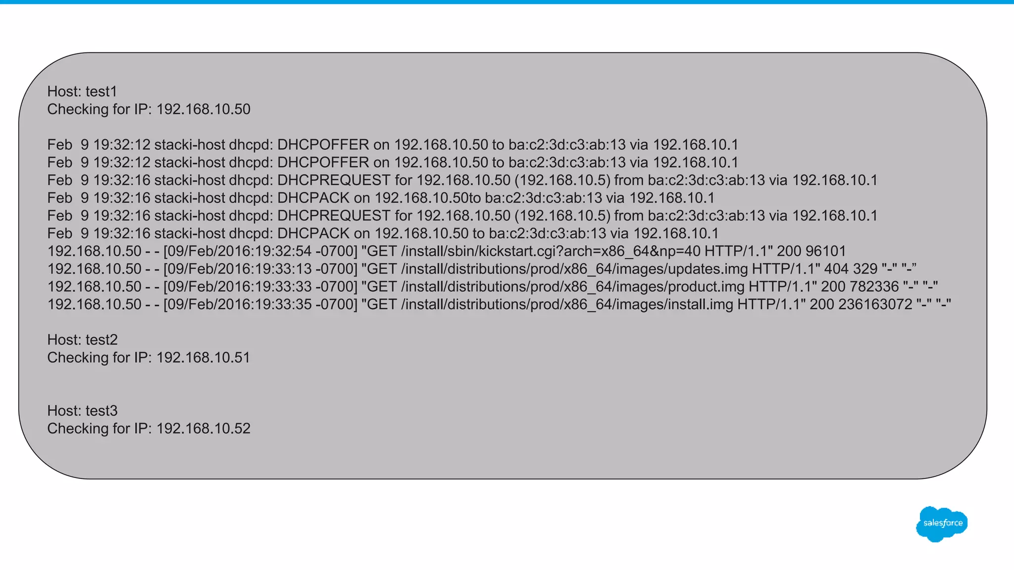 Host: test1
Checking for IP: 192.168.10.50
Feb 9 19:32:12 stacki-host dhcpd: DHCPOFFER on 192.168.10.50 to ba:c2:3d:c3:ab:13 via 192.168.10.1
Feb 9 19:32:12 stacki-host dhcpd: DHCPOFFER on 192.168.10.50 to ba:c2:3d:c3:ab:13 via 192.168.10.1
Feb 9 19:32:16 stacki-host dhcpd: DHCPREQUEST for 192.168.10.50 (192.168.10.5) from ba:c2:3d:c3:ab:13 via 192.168.10.1
Feb 9 19:32:16 stacki-host dhcpd: DHCPACK on 192.168.10.50to ba:c2:3d:c3:ab:13 via 192.168.10.1
Feb 9 19:32:16 stacki-host dhcpd: DHCPREQUEST for 192.168.10.50 (192.168.10.5) from ba:c2:3d:c3:ab:13 via 192.168.10.1
Feb 9 19:32:16 stacki-host dhcpd: DHCPACK on 192.168.10.50 to ba:c2:3d:c3:ab:13 via 192.168.10.1
192.168.10.50 - - [09/Feb/2016:19:32:54 -0700] "GET /install/sbin/kickstart.cgi?arch=x86_64&np=40 HTTP/1.1" 200 96101
192.168.10.50 - - [09/Feb/2016:19:33:13 -0700] "GET /install/distributions/prod/x86_64/images/updates.img HTTP/1.1" 404 329 "-" "-”
192.168.10.50 - - [09/Feb/2016:19:33:33 -0700] "GET /install/distributions/prod/x86_64/images/product.img HTTP/1.1" 200 782336 "-" "-"
192.168.10.50 - - [09/Feb/2016:19:33:35 -0700] "GET /install/distributions/prod/x86_64/images/install.img HTTP/1.1" 200 236163072 "-" "-"
Host: test2
Checking for IP: 192.168.10.51
Host: test3
Checking for IP: 192.168.10.52
 