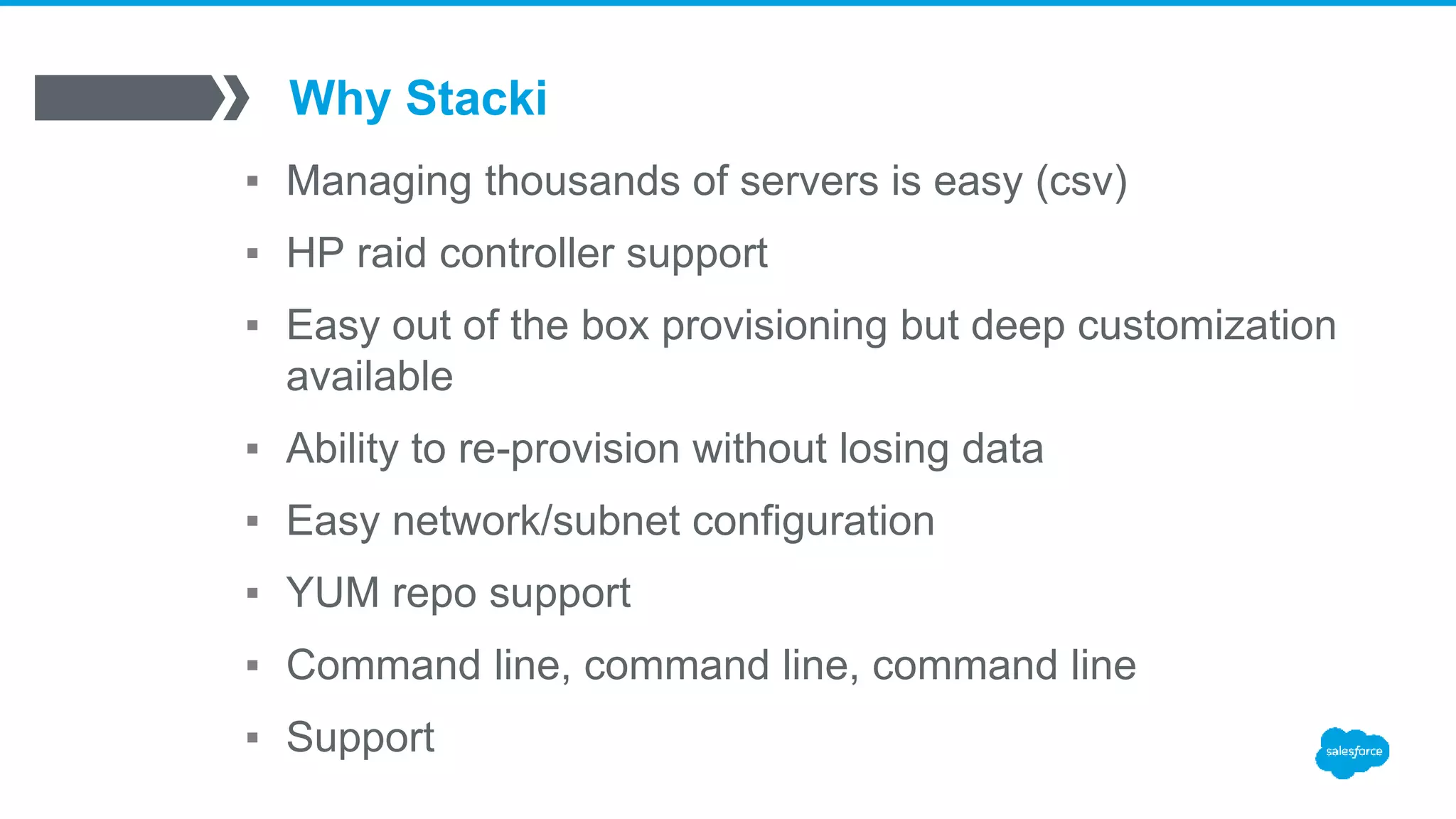 Why Stacki
▪ Managing thousands of servers is easy (csv)
▪ HP raid controller support
▪ Easy out of the box provisioning but deep customization
available
▪ Ability to re-provision without losing data
▪ Easy network/subnet configuration
▪ YUM repo support
▪ Command line, command line, command line
▪ Support
 