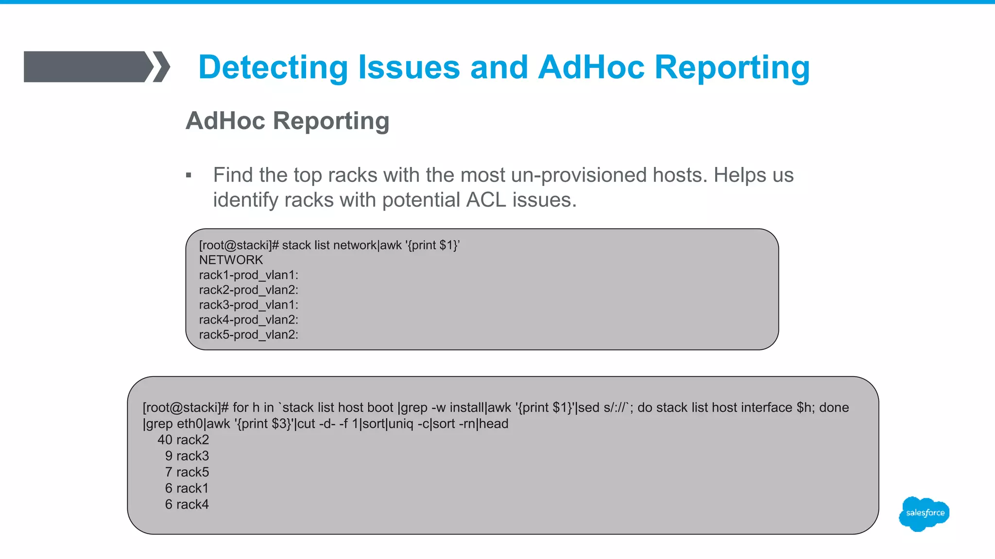 Detecting Issues and AdHoc Reporting
AdHoc Reporting
▪ Find the top racks with the most un-provisioned hosts. Helps us
identify racks with potential ACL issues.
[root@stacki]# stack list network|awk '{print $1}’
NETWORK
rack1-prod_vlan1:
rack2-prod_vlan2:
rack3-prod_vlan1:
rack4-prod_vlan2:
rack5-prod_vlan2:
[root@stacki]# for h in `stack list host boot |grep -w install|awk '{print $1}'|sed s/://`; do stack list host interface $h; done
|grep eth0|awk '{print $3}'|cut -d- -f 1|sort|uniq -c|sort -rn|head
40 rack2
9 rack3
7 rack5
6 rack1
6 rack4
 