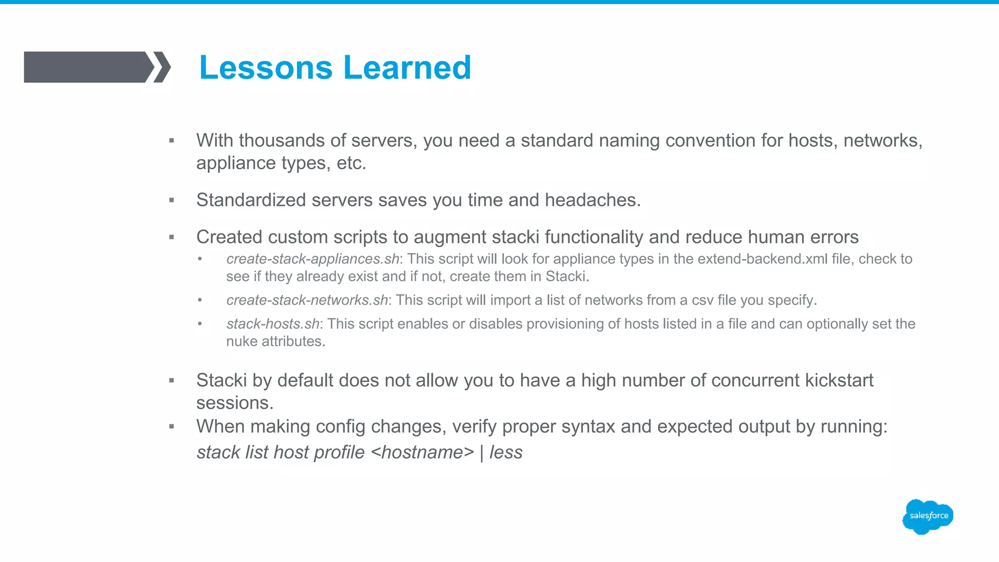 Lessons Learned
▪ With thousands of servers, you need a standard naming convention for hosts, networks,
appliance types, etc.
▪ Standardized servers saves you time and headaches.
▪ Created custom scripts to augment stacki functionality and reduce human errors
• create-stack-appliances.sh: This script will look for appliance types in the extend-backend.xml file, check to
see if they already exist and if not, create them in Stacki.
• create-stack-networks.sh: This script will import a list of networks from a csv file you specify.
• stack-hosts.sh: This script enables or disables provisioning of hosts listed in a file and can optionally set the
nuke attributes.
▪ Stacki by default does not allow you to have a high number of concurrent kickstart
sessions.
▪ When making config changes, verify proper syntax and expected output by running:
stack list host profile <hostname> | less
 