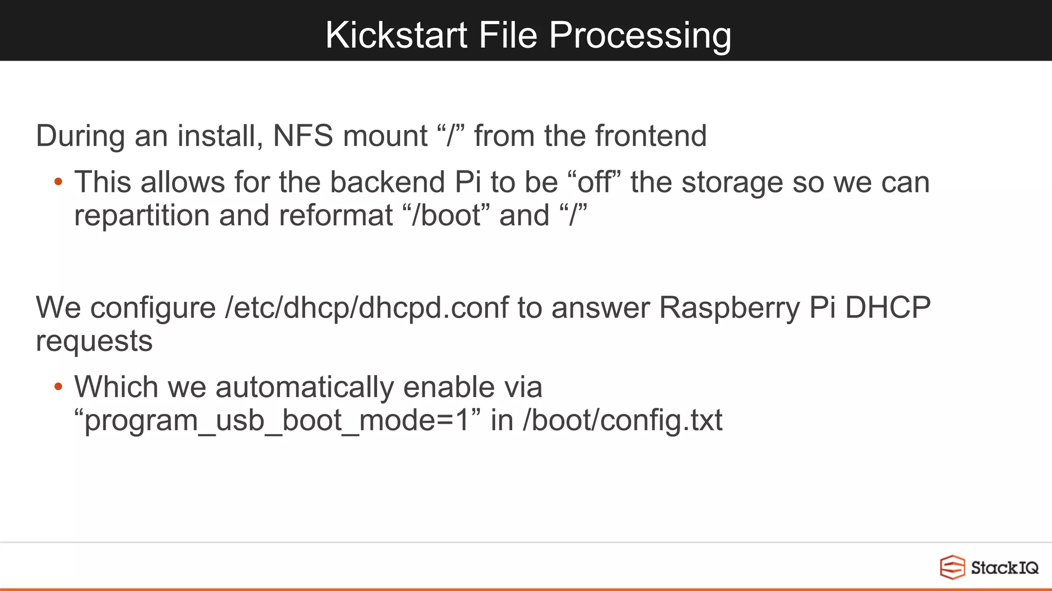 Kickstart File Processing
During an install, NFS mount “/” from the frontend
• This allows for the backend Pi to be “off” the storage so we can
repartition and reformat “/boot” and “/”
We configure /etc/dhcp/dhcpd.conf to answer Raspberry Pi DHCP
requests
• Which we automatically enable via
“program_usb_boot_mode=1” in /boot/config.txt
 