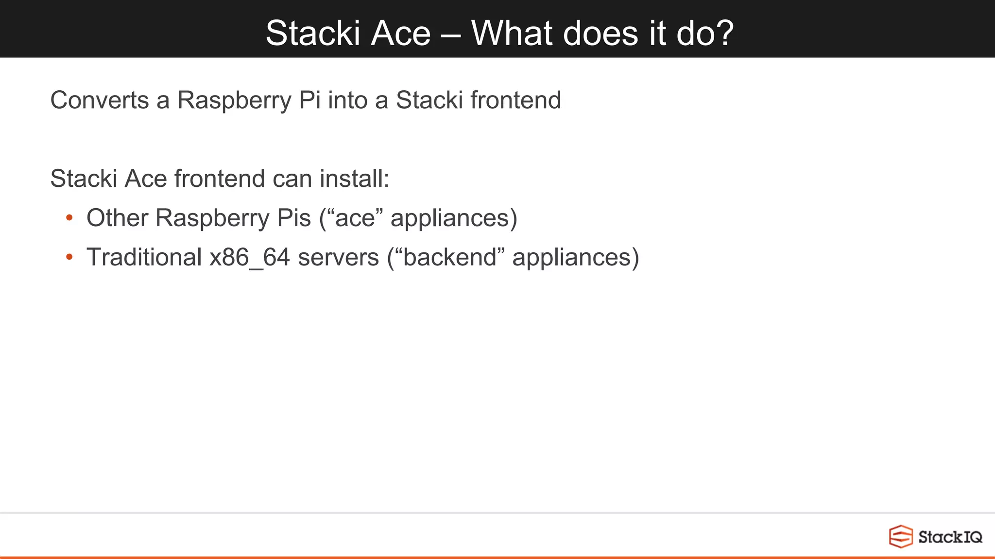 Stacki Ace – What does it do?
Converts a Raspberry Pi into a Stacki frontend
Stacki Ace frontend can install:
• Other Raspberry Pis (“ace” appliances)
• Traditional x86_64 servers (“backend” appliances)
 