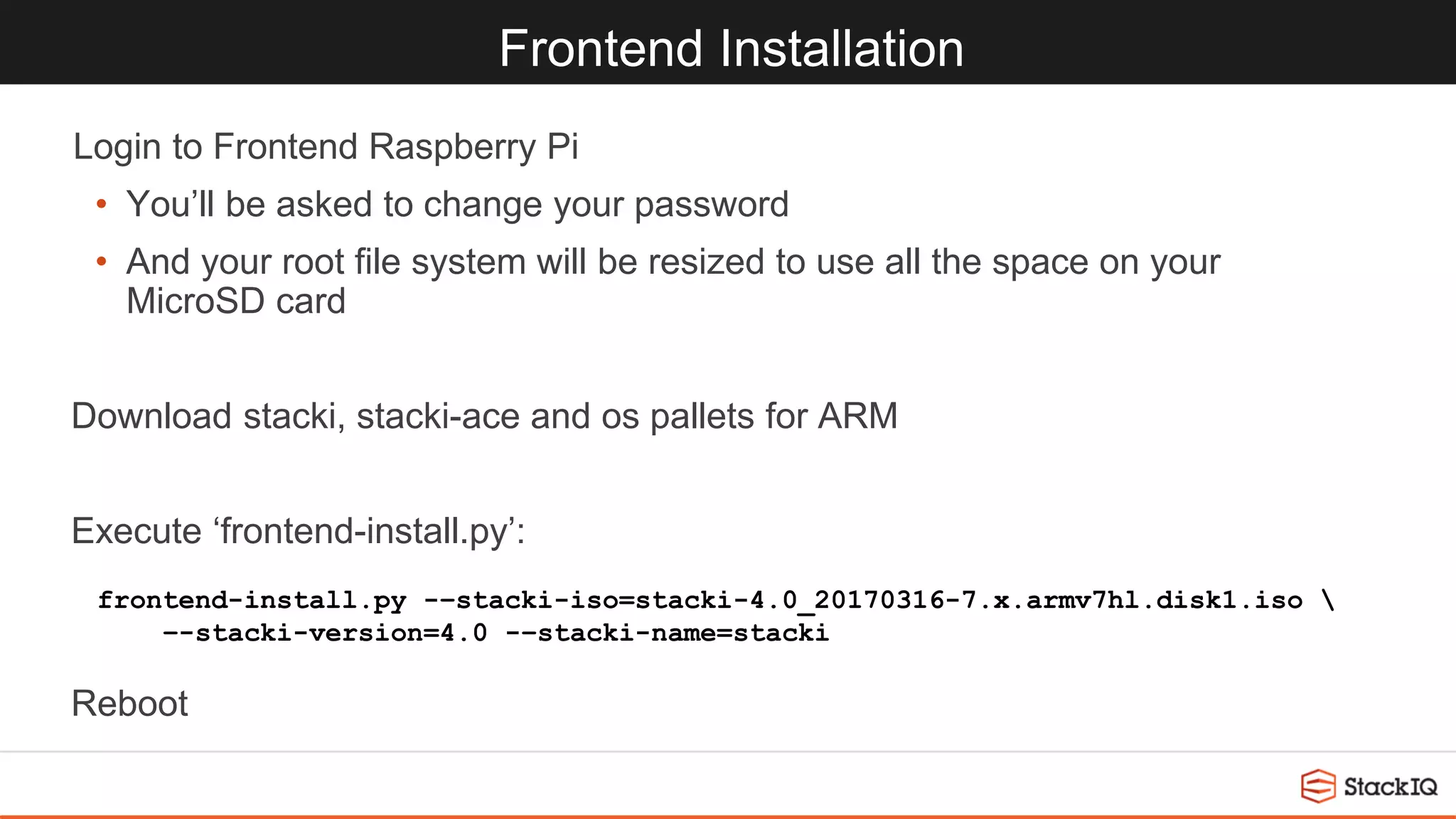 Frontend Installation
Login to Frontend Raspberry Pi
• You’ll be asked to change your password
• And your root file system will be resized to use all the space on your
MicroSD card
Download stacki, stacki-ace and os pallets for ARM
Execute ‘frontend-install.py’:
Reboot
frontend-install.py -–stacki-iso=stacki-4.0_20170316-7.x.armv7hl.disk1.iso 
–-stacki-version=4.0 -–stacki-name=stacki
 