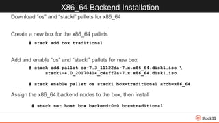 X86_64 Backend Installation
Download “os” and “stacki” pallets for x86_64
Create a new box for the x86_64 pallets
Add and enable “os” and “stacki” pallets for new box
Assign the x86_64 backend nodes to the box, then install
# stack add box traditional
# stack add pallet os-7.3_11122da-7.x.x86_64.disk1.iso 
stacki-4.0_20170414_c4aff2a-7.x.x86_64.disk1.iso
# stack enable pallet os stacki box=traditional arch=x86_64
# stack set host box backend-0-0 box=traditional
 
