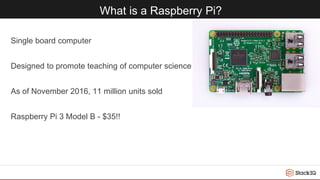 What is a Raspberry Pi?
Single board computer
Designed to promote teaching of computer science
As of November 2016, 11 million units sold
Raspberry Pi 3 Model B - $35!!
 