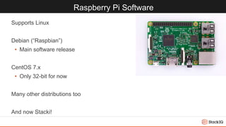 Raspberry Pi Software
Supports Linux
Debian (“Raspbian”)
• Main software release
CentOS 7.x
• Only 32-bit for now
Many other distributions too
And now Stacki!
 