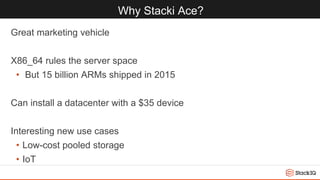 Why Stacki Ace?
Great marketing vehicle
X86_64 rules the server space
• But 15 billion ARMs shipped in 2015
Can install a datacenter with a $35 device
Interesting new use cases
• Low-cost pooled storage
• IoT
 