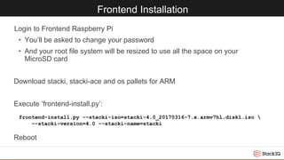 Frontend Installation
Login to Frontend Raspberry Pi
• You’ll be asked to change your password
• And your root file system will be resized to use all the space on your
MicroSD card
Download stacki, stacki-ace and os pallets for ARM
Execute ‘frontend-install.py’:
Reboot
frontend-install.py -–stacki-iso=stacki-4.0_20170316-7.x.armv7hl.disk1.iso 
–-stacki-version=4.0 -–stacki-name=stacki
 