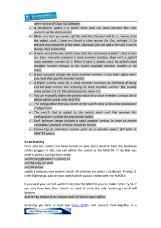 same release of Cisco IOS Software. 
 A standalone switch is a switch stack with one stack member that also 
operates as the stack master. 
 Make sure that you power off the switches that you add to or remove from 
the switch stack. I have not found a clear reason for this, perhaps it’s to 
prevent any corruption of the stack. Obviously you can add or remove a switch 
during stack production. 
 A new, out-of-the-box switch (one that has not joined a switch stack or has 
not been manually assigned a stack member number) ships with a default 
stack member number of 1. When it joins a switch stack, its default stack 
member number changes to the lowest available member number in the 
stack. 
 If you manually change the stack member number, it only takes effect when 
you reset that specific member switch. 
 A higher priority value for a stack member increases its likelihood of being 
elected stack master and retaining its stack member number. The priority 
value can be 1 to 15. The default priority value is 1. 
 You can manually define the priority value for a stack member. I always like to 
define which switch is the MASTER. 
 The configuration that you create on the switch stack is called the provisioned 
configuration. 
 The switch that is added to the switch stack and that receives this 
configuration is called the provisioned switch. 
 Each software image includes a stack protocol version. In order to remain 
compatible, protocol versions should be similar. 
 Connecting to individual console ports on a member switch still talks to 
MASTER switch. 
Go to Stacking 
Once your first switch has been turned on (you don’t need to have the stackwise 
cables plugged in yet), you can define this switch as the MASTER. To do that you 
need to go into configuration mode: 
switch(config)# switch 1 priority 15 
switch# copy run start 
switch# reload 
switch 1 indicates your current switch. All switches are switch 1 by default. Priority 15 
is the highest you can set your switch which causes it to become the MASTER. 
If you want your second switch to become the MASTER you can make it priori ty 14. If 
you only have two, then there’s no need to since the only remaining switch will 
become 
MASTER by default if the original MASTER fails or goes offline. 
Assuming you have at least two Cisco 3750′s, and connect them together in a 
 