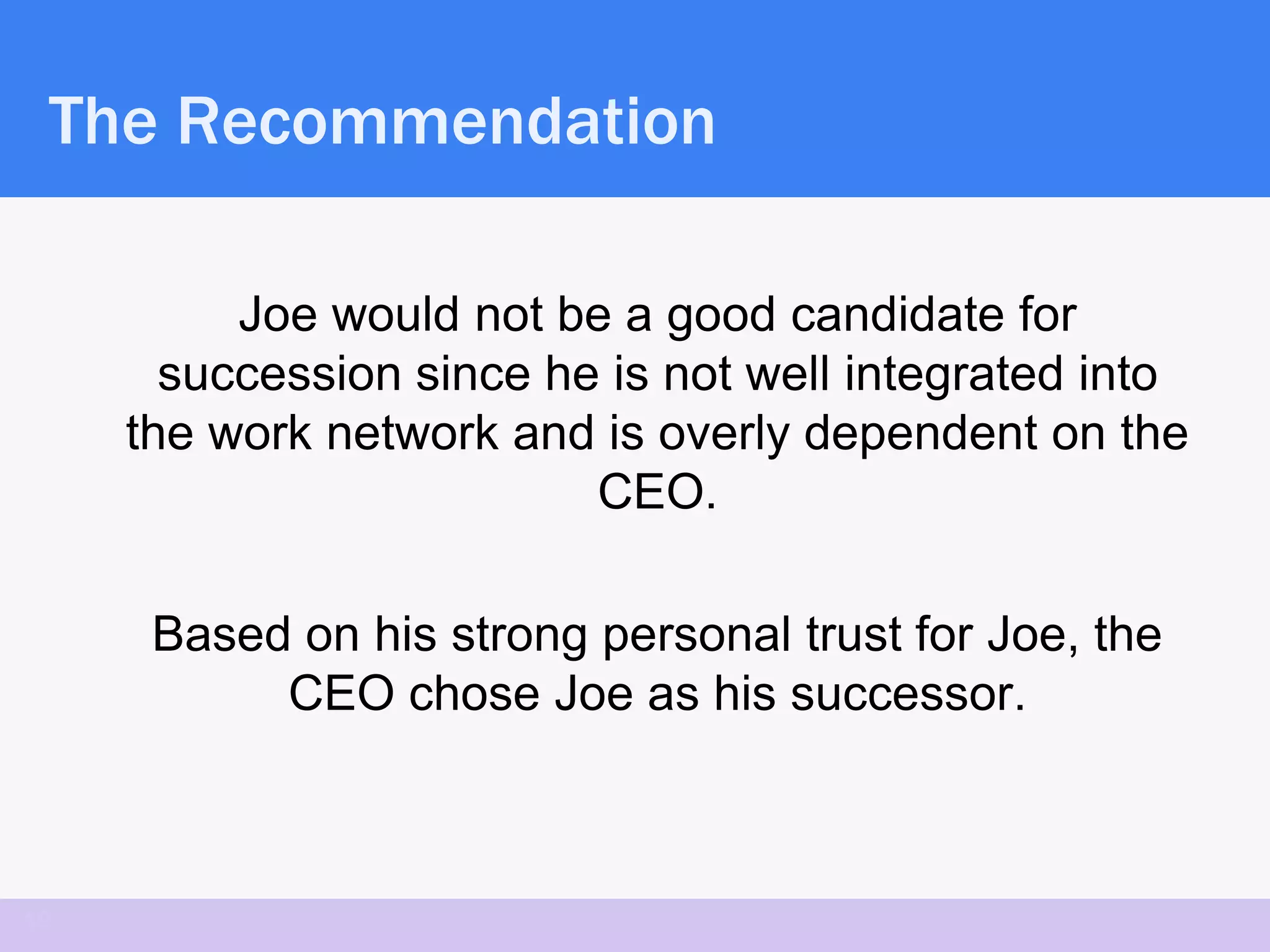 The Recommendation

          Joe would not be a good candidate for
       succession since he is not well integrated into
     the work network and is overly dependent on the
                          CEO.

      Based on his strong personal trust for Joe, the
           CEO chose Joe as his successor.



19
 