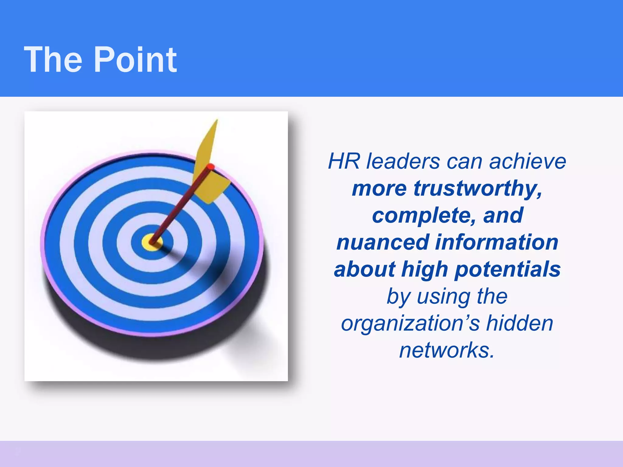 The Point

                HR leaders can achieve
                  more trustworthy,
                    complete, and
                 nuanced information
                about high potentials
                     by using the
                 organization’s hidden
                      networks.



2
 