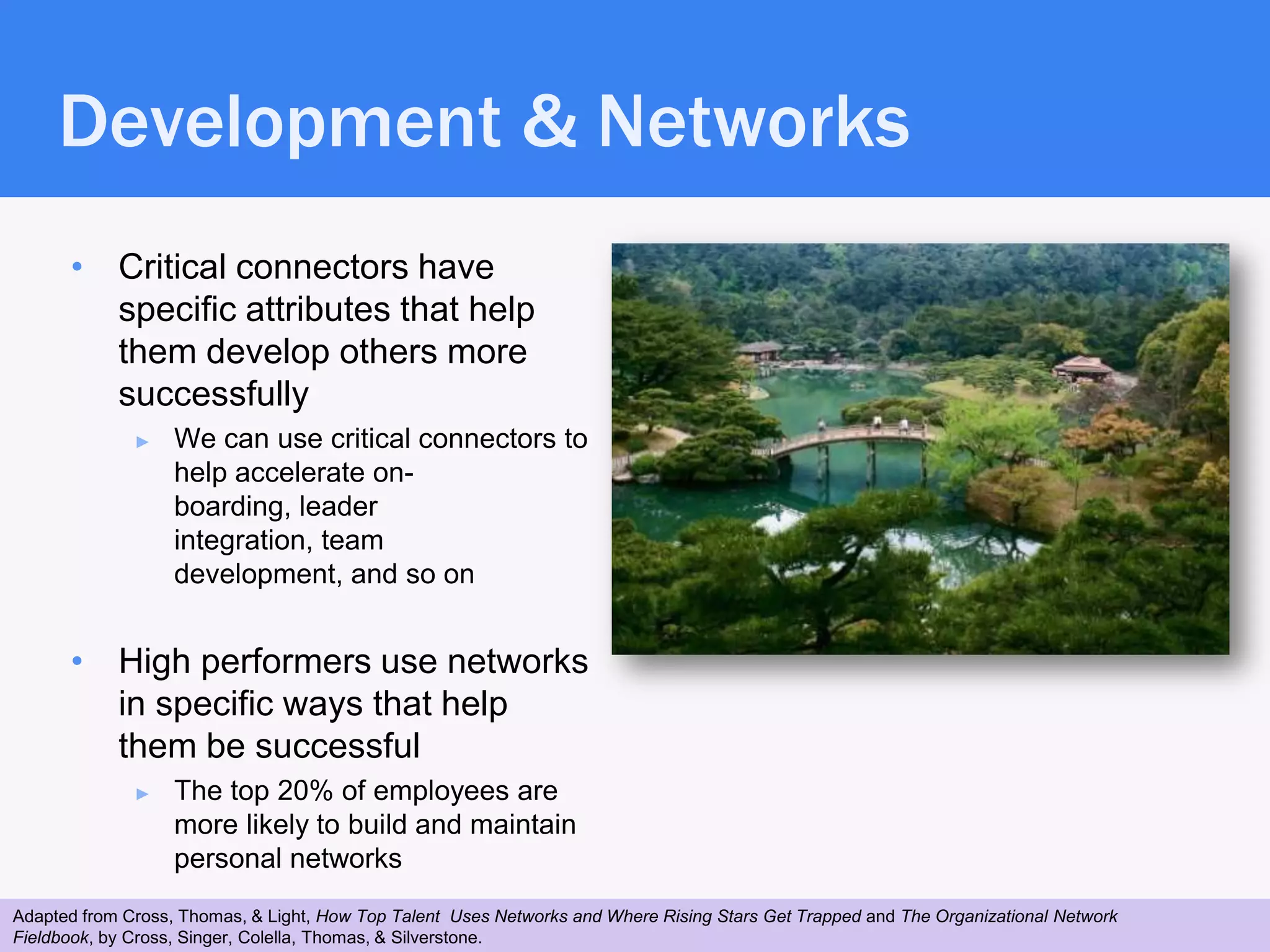 Development & Networks
      • Critical connectors have
        specific attributes that help
        them develop others more
        successfully
              ►    We can use critical connectors to
                   help accelerate on-
                   boarding, leader
                   integration, team
                   development, and so on


      • High performers use networks
        in specific ways that help
        them be successful
              ►    The top 20% of employees are
                   more likely to build and maintain
                   personal networks
Adapted from Cross, Thomas, & Light, How Top Talent Uses Networks and Where Rising Stars Get Trapped and The Organizational Network
 30
Fieldbook, by Cross, Singer, Colella, Thomas, & Silverstone.
 