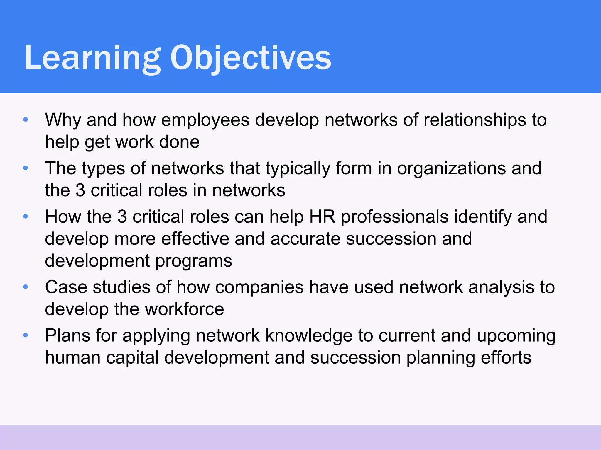 Learning Objectives
    • Why and how employees develop networks of relationships to
      help get work done
    • The types of networks that typically form in organizations and
      the 3 critical roles in networks
    • How the 3 critical roles can help HR professionals identify and
      develop more effective and accurate succession and
      development programs
    • Case studies of how companies have used network analysis to
      develop the workforce
    • Plans for applying network knowledge to current and upcoming
      human capital development and succession planning efforts



3
 