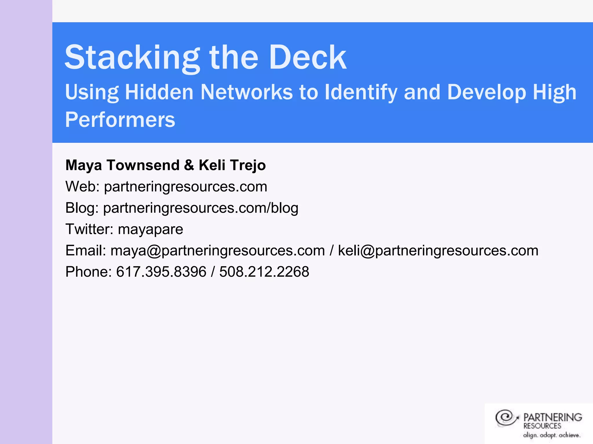 Stacking the Deck
Using Hidden Networks to Identify and Develop High
Performers
Maya Townsend & Keli Trejo
Web: partneringresources.com
Blog: partneringresources.com/blog
Twitter: mayapare
Email: maya@partneringresources.com / keli@partneringresources.com
Phone: 617.395.8396 / 508.212.2268
 
