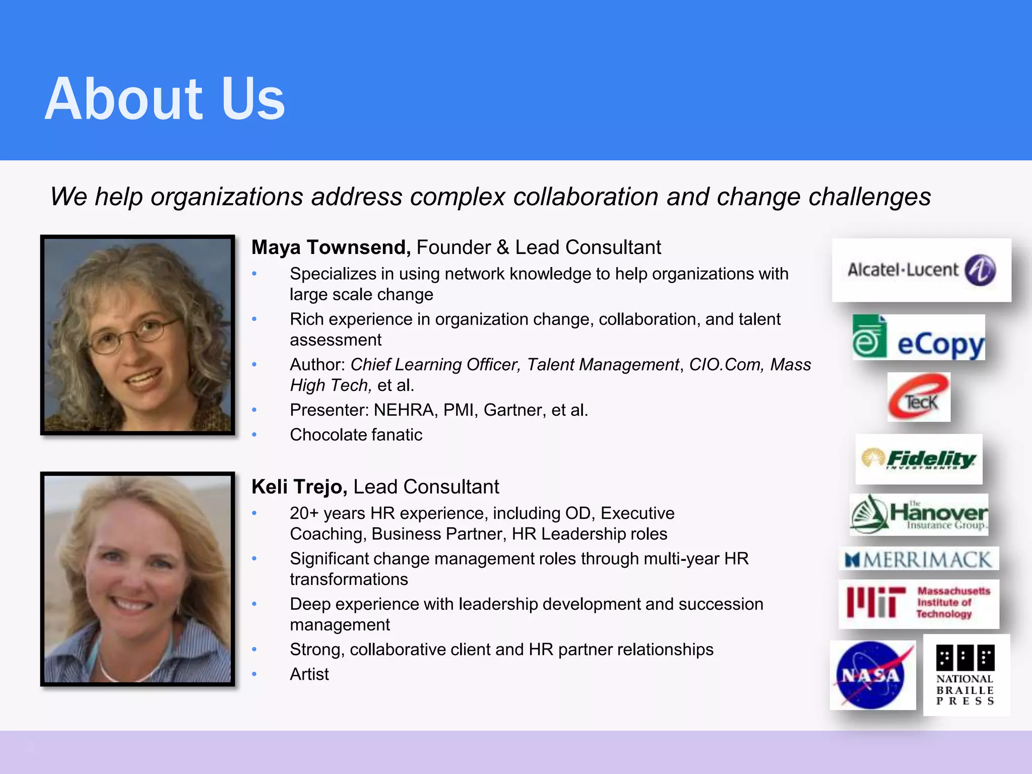 About Us
    We help organizations address complex collaboration and change challenges
                    Maya Townsend, Founder & Lead Consultant
                    •   Specializes in using network knowledge to help organizations with
                        large scale change
                    •   Rich experience in organization change, collaboration, and talent
                        assessment
                    •   Author: Chief Learning Officer, Talent Management, CIO.Com, Mass
                        High Tech, et al.
                    •   Presenter: NEHRA, PMI, Gartner, et al.
                    •   Chocolate fanatic


                    Keli Trejo, Lead Consultant
                    •   20+ years HR experience, including OD, Executive
                        Coaching, Business Partner, HR Leadership roles
                    •   Significant change management roles through multi-year HR
                        transformations
                    •   Deep experience with leadership development and succession
                        management
                    •   Strong, collaborative client and HR partner relationships
                    •   Artist



4
 