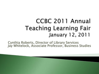 CCBC 2011 Annual  Teaching Learning Fair    January 12, 2011 Cynthia Roberts, Director of Library Services Jay Whitelock, Associate Professor, Business Studies 