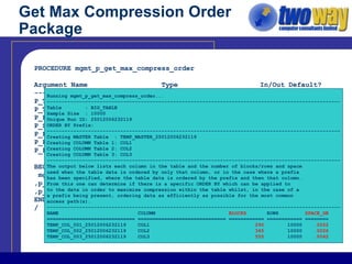 Get Max Compression Order Package PROCEDURE mgmt_p_get_max_compress_order Argument Name  Type  In/Out Default? ------------------------------ ----------------------- ------ -------- P_TABLE_OWNER  VARCHAR2  IN  DEFAULT P_TABLE_NAME  VARCHAR2  IN P_PARTITION_NAME  VARCHAR2  IN  DEFAULT P_SAMPLE_SIZE  NUMBER  IN  DEFAULT P_PREFIX_COLUMN1  VARCHAR2  IN  DEFAULT P_PREFIX_COLUMN2  VARCHAR2  IN  DEFAULT P_PREFIX_COLUMN3  VARCHAR2  IN  DEFAULT BEGIN mgmt_p_get_max_compress_order(p_table_owner => ‘AE_MGMT’ ,p_table_name =>’BIG_TABLE’ ,p_sample_size =>10000); END: / Running mgmt_p_get_max_compress_order... ---------------------------------------------------------------------------------------------------- Table  : BIG_TABLE Sample Size  : 10000 Unique Run ID: 25012006232119 ORDER BY Prefix: ---------------------------------------------------------------------------------------------------- Creating MASTER Table  : TEMP_MASTER_25012006232119 Creating COLUMN Table 1: COL1 Creating COLUMN Table 2: COL2 Creating COLUMN Table 3: COL3 ---------------------------------------------------------------------------------------------------- The output below lists each column in the table and the number of blocks/rows and space used when the table data is ordered by only that column, or in the case where a prefix has been specified, where the table data is ordered by the prefix and then that column. From this one can determine if there is a specific ORDER BY which can be applied to to the data in order to maximise compression within the table whilst, in the case of a a prefix being present, ordering data as efficiently as possible for the most common access path(s). ---------------------------------------------------------------------------------------------------- NAME  COLUMN  BLOCKS  ROWS   SPACE_GB ============================== ============================== ============ ============ ======== TEMP_COL_001_25012006232119  COL1  290  10000   .0022 TEMP_COL_002_25012006232119  COL2  345  10000   .0026 TEMP_COL_003_25012006232119  COL3  555  10000   .0042 