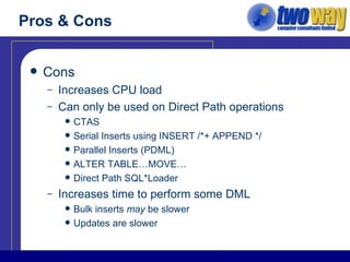 Pros & Cons Cons Increases CPU load Can only be used on Direct Path operations CTAS Serial Inserts using INSERT /*+ APPEND */ Parallel Inserts (PDML) ALTER TABLE…MOVE… Direct Path SQL*Loader Increases time to perform some DML Bulk inserts  may  be slower Updates are slower 