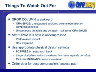 Things To Watch Out For DROP COLUMN is awkward ORA-39726: Unsupported add/drop column operation on compressed tables Uncompress the table and try again - still gives ORA-39726! After UPDATEs data is uncompressed Performance impact Row migration Use appropriate physical design settings PCTFREE 0  - pack each block Large blocksize -  reduce overhead / increase repeats per block Minimise INITRANS -  reduce overhead Order data for best compression / access path 
