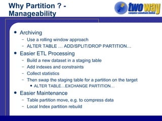 Why Partition ? - Manageability Archiving Use a rolling window approach ALTER TABLE … ADD/SPLIT/DROP PARTITION… Easier ETL Processing Build a new dataset in a staging table Add indexes and constraints Collect statistics Then swap the staging table for a partition on the target ALTER TABLE…EXCHANGE PARTITION… Easier Maintenance Table partition move, e.g. to compress data Local Index partition rebuild 