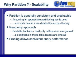 Why Partition ? - Scalability Partition is generally consistent and predictable Assuming an appropriate partitioning key is used …and data has an even distribution across the key Read only approach Scalable backups - read only tablespaces are ignored …so partitions in those tablespaces are ignored Pruning allows consistent query performance 