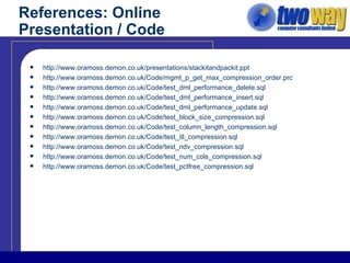 References: Online Presentation / Code http://www.oramoss.demon.co.uk/presentations/stackitandpackit.ppt http://www.oramoss.demon.co.uk/Code/mgmt_p_get_max_compression_order.prc http://www.oramoss.demon.co.uk/Code/test_dml_performance_delete.sql http://www.oramoss.demon.co.uk/Code/test_dml_performance_insert.sql http://www.oramoss.demon.co.uk/Code/test_dml_performance_update.sql http://www.oramoss.demon.co.uk/Code/test_block_size_compression.sql http://www.oramoss.demon.co.uk/Code/test_column_length_compression.sql http://www.oramoss.demon.co.uk/Code/test_itl_compression.sql http://www.oramoss.demon.co.uk/Code/test_ndv_compression.sql http://www.oramoss.demon.co.uk/Code/test_num_cols_compression.sql http://www.oramoss.demon.co.uk/Code/test_pctfree_compression.sql 